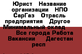 Юрист › Название организации ­ НПО СарГаз › Отрасль предприятия ­ Другое › Минимальный оклад ­ 15 000 - Все города Работа » Вакансии   . Дагестан респ.